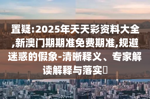 置疑:2025年天天彩資料大全,新澳門期期準(zhǔn)免費(fèi)期準(zhǔn),規(guī)避迷惑的假象-清晰釋義、專家解讀解釋與落實(shí)?