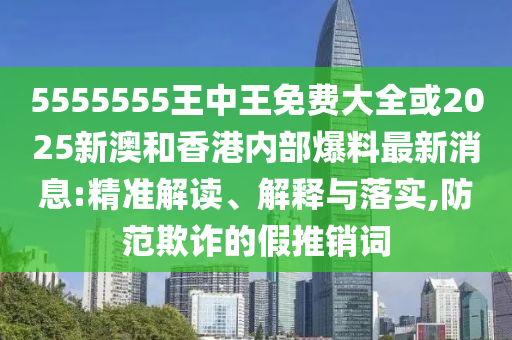 5555555王中王免費(fèi)大全或2025新澳和香港內(nèi)部爆料最新消息:精準(zhǔn)解讀、解釋與落實(shí),防范欺詐的假推銷詞
