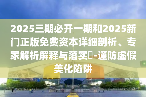 2025三期必開一期和2025新門正版免費(fèi)資本詳細(xì)剖析、專家解析解釋與落實(shí)?-謹(jǐn)防虛假美化陷阱