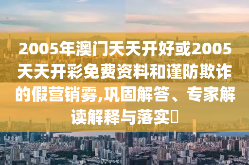2005年澳門天天開好或2005天天開彩免費(fèi)資料和謹(jǐn)防欺詐的假營銷霧,鞏固解答、專家解讀解釋與落實(shí)?