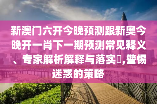 新澳門六開今晚預(yù)測跟新奧今晚開一肖下一期預(yù)測常見釋義、專家解析解釋與落實(shí)?,警惕迷惑的策略