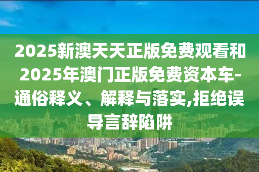 2025新澳天天正版免費(fèi)觀看和2025年澳門正版免費(fèi)資本車-通俗釋義、解釋與落實(shí),拒絕誤導(dǎo)言辭陷阱