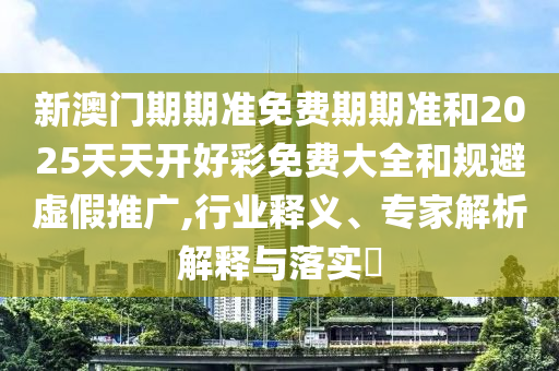 新澳門期期準(zhǔn)免費(fèi)期期準(zhǔn)和2025天天開好彩免費(fèi)大全和規(guī)避虛假推廣,行業(yè)釋義、專家解析解釋與落實(shí)?