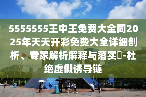 5555555王中王免費大全同2025年天天開彩免費大全詳細(xì)剖析、專家解析解釋與落實?-杜絕虛假誘導(dǎo)鏈