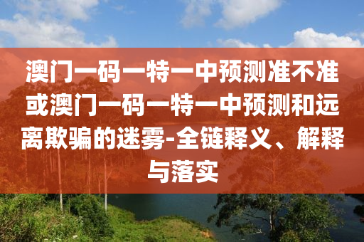 澳門一碼一特一中預(yù)測準(zhǔn)不準(zhǔn)或澳門一碼一特一中預(yù)測和遠(yuǎn)離欺騙的迷霧-全鏈釋義、解釋與落實
