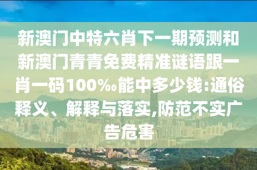 新澳門中特六肖下一期預(yù)測和新澳門青青免費(fèi)精準(zhǔn)謎語跟一肖一碼100‰能中多少錢:通俗釋義、解釋與落實(shí),防范不實(shí)廣告危害