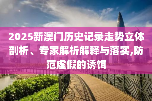 2025新澳門歷史記錄走勢立體剖析、專家解析解釋與落實(shí),防范虛假的誘餌
