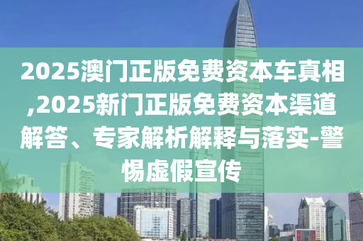 2025澳門正版免費資本車真相,2025新門正版免費資本渠道解答、專家解析解釋與落實-警惕虛假宣傳