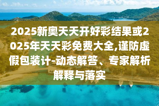 2025新奧天天開好彩結(jié)果或2025年天天彩免費大全,謹(jǐn)防虛假包裝計-動態(tài)解答、專家解析解釋與落實