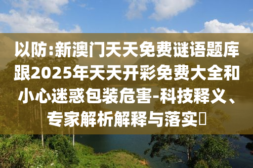 以防:新澳門天天免費謎語題庫跟2025年天天開彩免費大全和小心迷惑包裝危害-科技釋義、專家解析解釋與落實?