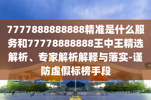 7777888888888精準(zhǔn)是什么服務(wù)和77778888888王中王精選解析、專(zhuān)家解析解釋與落實(shí)-謹(jǐn)防虛假標(biāo)榜手段