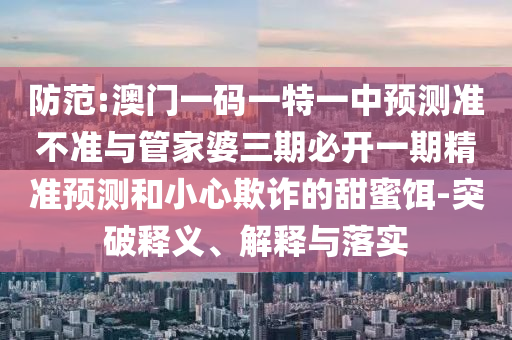 防范:澳門一碼一特一中預(yù)測準(zhǔn)不準(zhǔn)與管家婆三期必開一期精準(zhǔn)預(yù)測和小心欺詐的甜蜜餌-突破釋義、解釋與落實