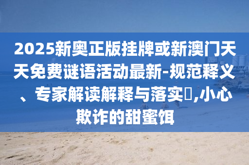 2025新奧正版掛牌或新澳門天天免費(fèi)謎語活動(dòng)最新-規(guī)范釋義、專家解讀解釋與落實(shí)?,小心欺詐的甜蜜餌