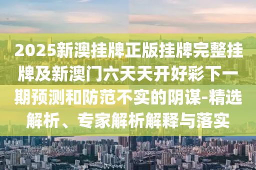 2025新澳掛牌正版掛牌完整掛牌及新澳門六天天開好彩下一期預(yù)測和防范不實的陰謀-精選解析、專家解析解釋與落實