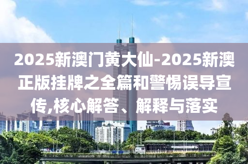 2025新澳門黃大仙-2025新澳正版掛牌之全篇和警惕誤導(dǎo)宣傳,核心解答、解釋與落實