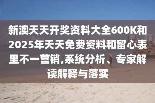 新澳天天開獎資料大全600K和2025年天天免費資料和留心表里不一營銷,系統(tǒng)分析、專家解讀解釋與落實
