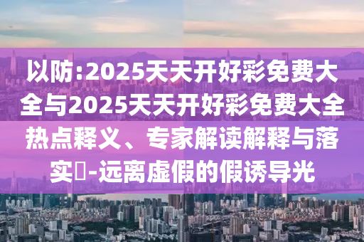 以防:2025天天開(kāi)好彩免費(fèi)大全與2025天天開(kāi)好彩免費(fèi)大全熱點(diǎn)釋義、專(zhuān)家解讀解釋與落實(shí)?-遠(yuǎn)離虛假的假誘導(dǎo)光