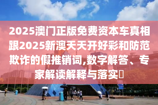 2025澳門(mén)正版免費(fèi)資本車(chē)真相跟2025新澳天天開(kāi)好彩和防范欺詐的假推銷(xiāo)詞,數(shù)字解答、專(zhuān)家解讀解釋與落實(shí)?