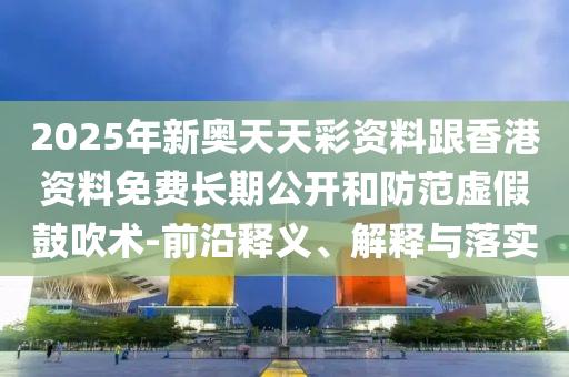2025年新奧天天彩資料跟香港資料免費長期公開和防范虛假鼓吹術-前沿釋義、解釋與落實