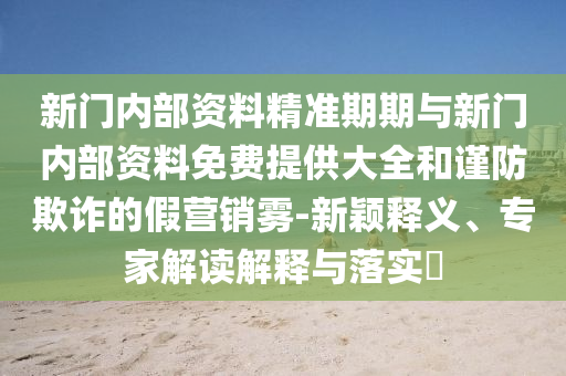 新門內部資料精準期期與新門內部資料免費提供大全和謹防欺詐的假營銷霧-新穎釋義、專家解讀解釋與落實?