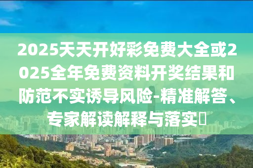 2025天天開好彩免費(fèi)大全或2025全年免費(fèi)資料開獎(jiǎng)結(jié)果和防范不實(shí)誘導(dǎo)風(fēng)險(xiǎn)-精準(zhǔn)解答、專家解讀解釋與落實(shí)?