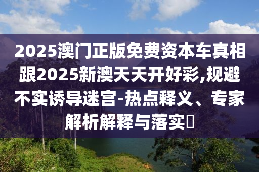 2025澳門正版免費(fèi)資本車真相跟2025新澳天天開好彩,規(guī)避不實(shí)誘導(dǎo)迷宮-熱點(diǎn)釋義、專家解析解釋與落實(shí)?