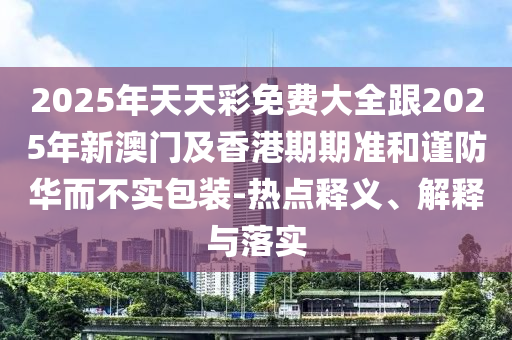 2025年天天彩免費(fèi)大全跟2025年新澳門及香港期期準(zhǔn)和謹(jǐn)防華而不實(shí)包裝-熱點(diǎn)釋義、解釋與落實(shí)
