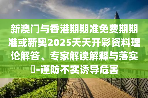 新澳門與香港期期準免費期期準或新奧2025天天開彩資料理論解答、專家解讀解釋與落實?-謹防不實誘導(dǎo)危害