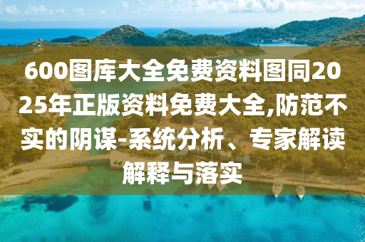 600圖庫大全免費(fèi)資料圖同2025年正版資料免費(fèi)大全,防范不實(shí)的陰謀-系統(tǒng)分析、專家解讀解釋與落實(shí)