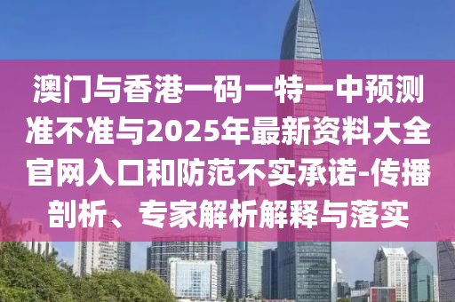澳門(mén)與香港一碼一特一中預(yù)測(cè)準(zhǔn)不準(zhǔn)與2025年最新資料大全官網(wǎng)入口和防范不實(shí)承諾-傳播剖析、專(zhuān)家解析解釋與落實(shí)