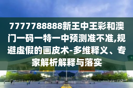 7777788888新王中王彩和澳門一碼一特一中預(yù)測準(zhǔn)不準(zhǔn),規(guī)避虛假的畫皮術(shù)-多維釋義、專家解析解釋與落實(shí)