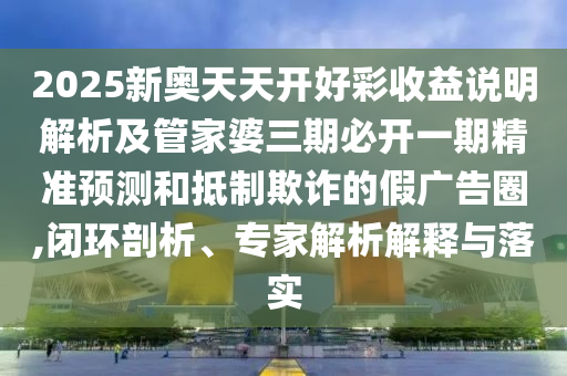 2025新奧天天開(kāi)好彩收益說(shuō)明解析及管家婆三期必開(kāi)一期精準(zhǔn)預(yù)測(cè)和抵制欺詐的假?gòu)V告圈,閉環(huán)剖析、專家解析解釋與落實(shí)