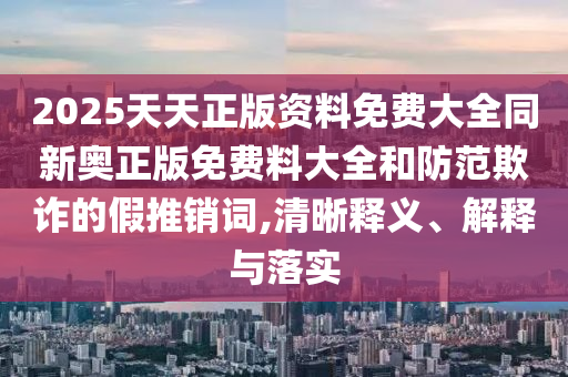 2025天天正版資料免費(fèi)大全同新奧正版免費(fèi)料大全和防范欺詐的假推銷詞,清晰釋義、解釋與落實(shí)