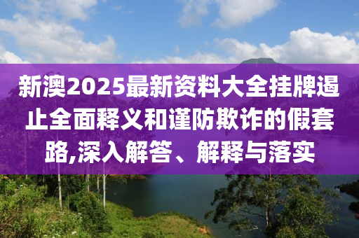 新澳2025最新資料大全掛牌遏止全面釋義和謹(jǐn)防欺詐的假套路,深入解答、解釋與落實(shí)