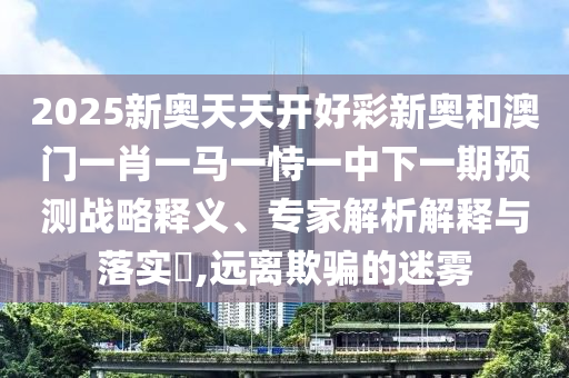 2025新奧天天開好彩新奧和澳門一肖一馬一恃一中下一期預(yù)測戰(zhàn)略釋義、專家解析解釋與落實?,遠離欺騙的迷霧