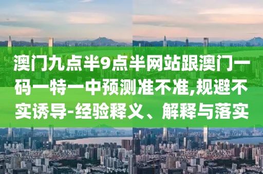 澳門九點半9點半網(wǎng)站跟澳門一碼一特一中預(yù)測準(zhǔn)不準(zhǔn),規(guī)避不實誘導(dǎo)-經(jīng)驗釋義、解釋與落實