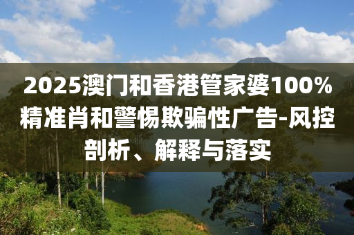 2025澳門和香港管家婆100%精準(zhǔn)肖和警惕欺騙性廣告-風(fēng)控剖析、解釋與落實(shí)