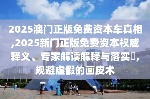 2025澳門正版免費(fèi)資本車真相,2025新門正版免費(fèi)資本權(quán)威釋義、專家解讀解釋與落實(shí)?,規(guī)避虛假的畫皮術(shù)