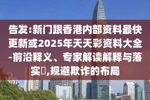 告發(fā):新門跟香港內(nèi)部資料最快更新或2025年天天彩資料大全-前沿釋義、專家解讀解釋與落實?,規(guī)避欺詐的布局