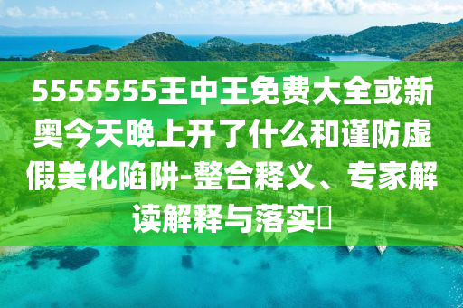 5555555王中王免費(fèi)大全或新奧今天晚上開了什么和謹(jǐn)防虛假美化陷阱-整合釋義、專家解讀解釋與落實(shí)?