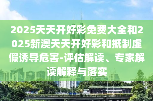 2025天天開好彩免費(fèi)大全和2025新澳天天開好彩和抵制虛假誘導(dǎo)危害-評(píng)估解讀、專家解讀解釋與落實(shí)