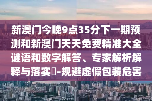 新澳門(mén)今晚9點(diǎn)35分下一期預(yù)測(cè)和新澳門(mén)天天免費(fèi)精準(zhǔn)大全謎語(yǔ)和數(shù)字解答、專(zhuān)家解析解釋與落實(shí)?-規(guī)避虛假包裝危害
