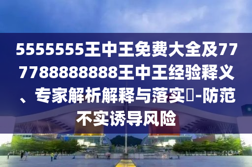 5555555王中王免費(fèi)大全及777788888888王中王經(jīng)驗(yàn)釋義、專(zhuān)家解析解釋與落實(shí)?-防范不實(shí)誘導(dǎo)風(fēng)險(xiǎn)