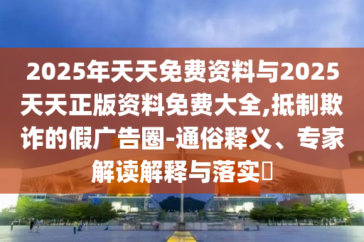 2025年天天免費資料與2025天天正版資料免費大全,抵制欺詐的假廣告圈-通俗釋義、專家解讀解釋與落實?