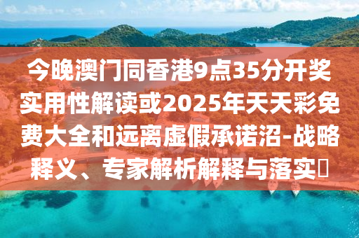 今晚澳門同香港9點35分開獎實用性解讀或2025年天天彩免費大全和遠離虛假承諾沼-戰(zhàn)略釋義、專家解析解釋與落實?