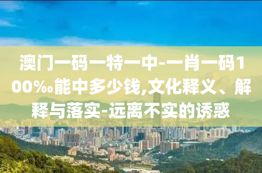 澳門一碼一特一中-一肖一碼100‰能中多少錢,文化釋義、解釋與落實-遠離不實的誘惑