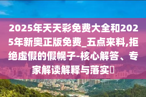 2025年天天彩免費大全和2025年新奧正版免費_五點來料,拒絕虛假的假幌子-核心解答、專家解讀解釋與落實?