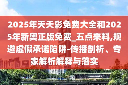 2025年天天彩免費大全和2025年新奧正版免費_五點來料,規(guī)避虛假承諾陷阱-傳播剖析、專家解析解釋與落實