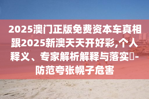 2025澳門正版免費資本車真相跟2025新澳天天開好彩,個人釋義、專家解析解釋與落實?-防范夸張幌子危害