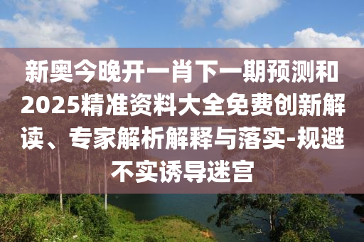 新奧今晚開一肖下一期預(yù)測和2025精準(zhǔn)資料大全免費(fèi)創(chuàng)新解讀、專家解析解釋與落實(shí)-規(guī)避不實(shí)誘導(dǎo)迷宮
